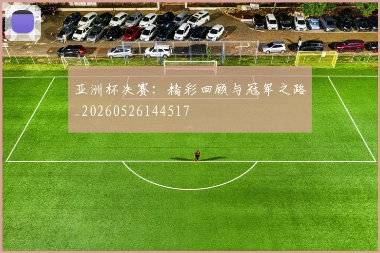 亚洲杯决赛：精彩回顾与冠军之路_20260526144517