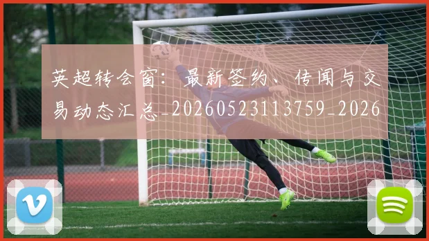 英超转会窗：最新签约、传闻与交易动态汇总_20260523113759_20260702175004