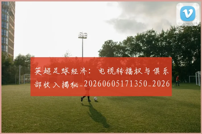 英超足球经济：电视转播权与俱乐部收入揭秘_20260605171350_20260702174821