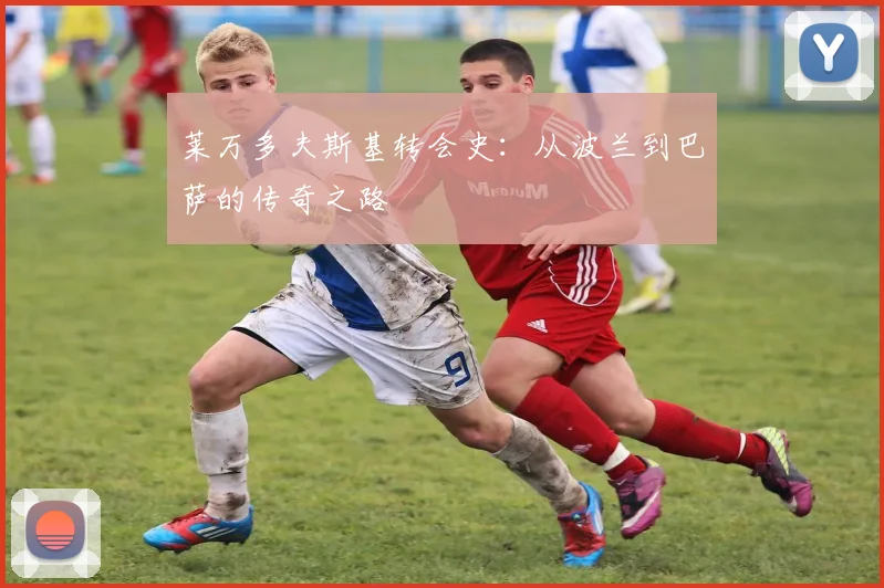 莱万多夫斯基转会史:从波兰到巴萨的传奇之路