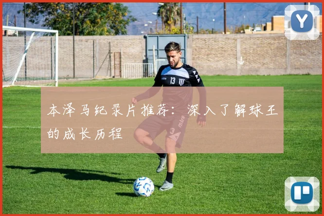 本泽马纪录片推荐：深入了解球王的成长历程