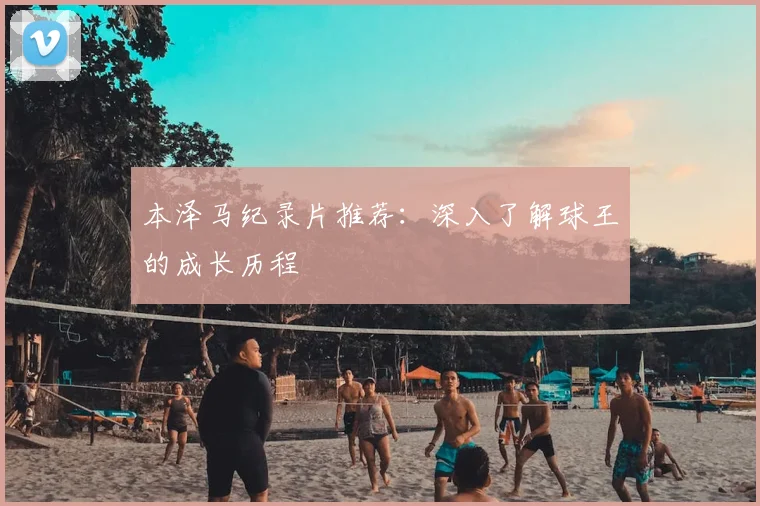 本泽马纪录片推荐：深入了解球王的成长历程