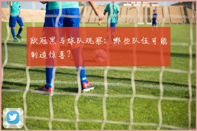 欧冠黑马球队观察：哪些队伍可能制造惊喜？