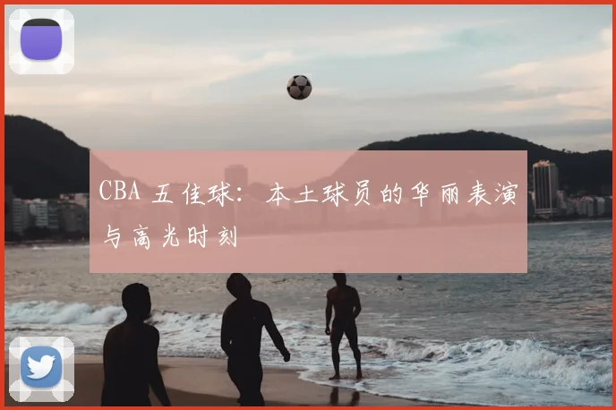 CBA 五佳球：本土球员的华丽表演与高光时刻