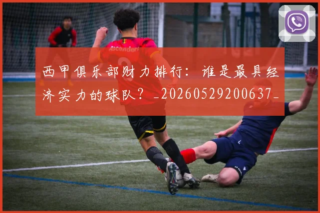 西甲俱乐部财力排行：谁是最具经济实力的球队？_20260529200637_20260703181840