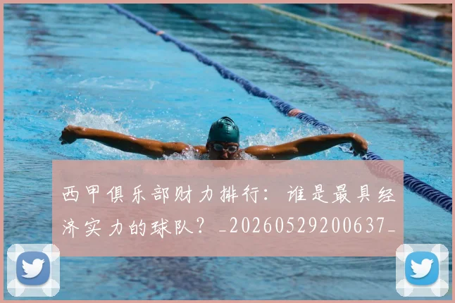 西甲俱乐部财力排行：谁是最具经济实力的球队？_20260529200637_20260703181840